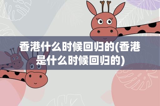 香港什么时候回归的(香港是什么时候回归的)