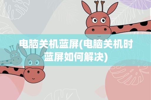 电脑关机蓝屏(电脑关机时蓝屏如何解决)