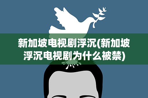 新加坡电视剧浮沉(新加坡浮沉电视剧为什么被禁)