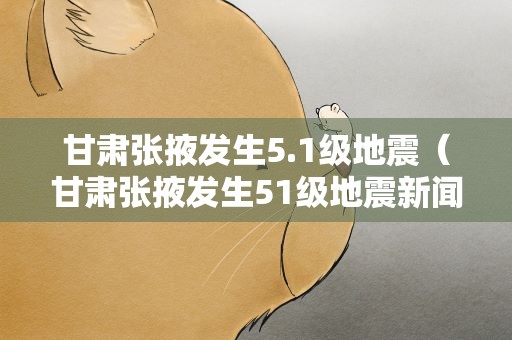 甘肃张掖发生5.1级地震（甘肃张掖发生51级地震新闻播报）