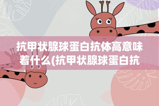 抗甲状腺球蛋白抗体高意味着什么(抗甲状腺球蛋白抗体偏高怎回事)