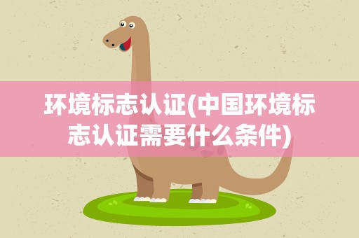 环境标志认证(中国环境标志认证需要什么条件)