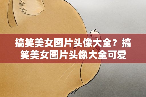 搞笑美女图片头像大全？搞笑美女图片头像大全可爱