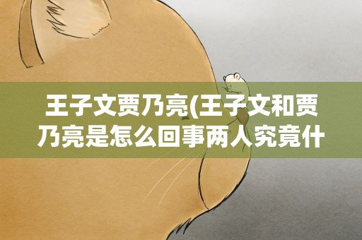 王子文贾乃亮(王子文和贾乃亮是怎么回事两人究竟什么关系)