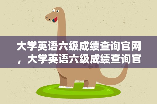 大学英语六级成绩查询官网，大学英语六级成绩查询官网往年