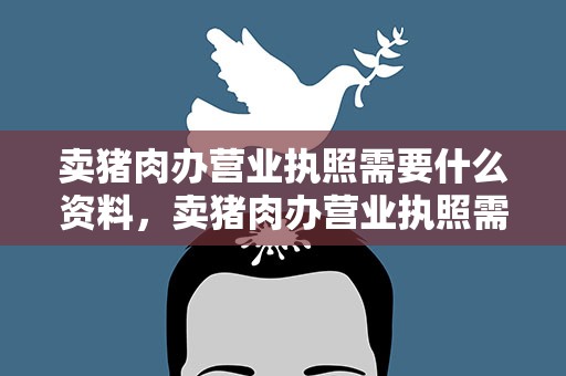卖猪肉办营业执照需要什么资料，卖猪肉办营业执照需要什么资料呢