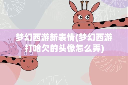 梦幻西游新表情(梦幻西游打哈欠的头像怎么弄)
