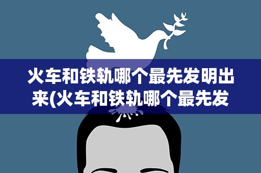 火车和铁轨哪个最先发明出来(火车和铁轨哪个最先发明的)