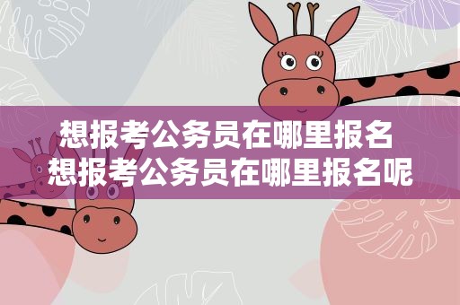 想报考公务员在哪里报名 想报考公务员在哪里报名呢