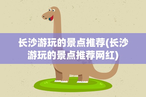 长沙游玩的景点推荐(长沙游玩的景点推荐网红)