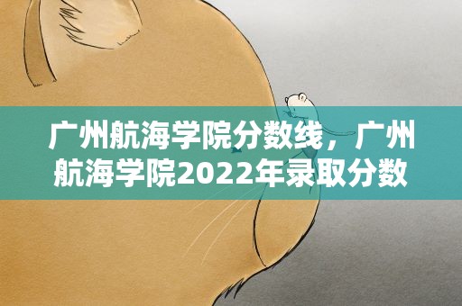 广州航海学院分数线，广州航海学院2022年录取分数线