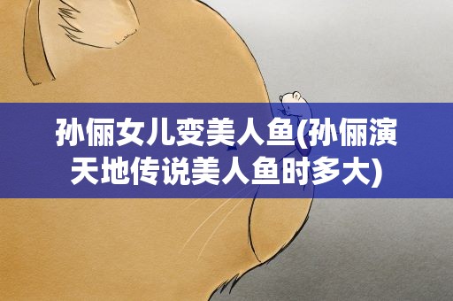 孙俪女儿变美人鱼(孙俪演天地传说美人鱼时多大)