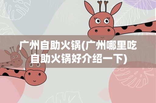 广州自助火锅(广州哪里吃自助火锅好介绍一下)
