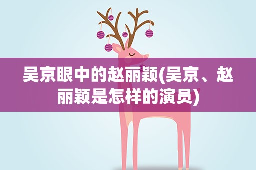 吴京眼中的赵丽颖(吴京、赵丽颖是怎样的演员)