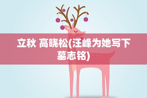 立秋 高晓松(汪峰为她写下墓志铭)