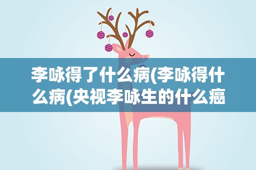 李咏得了什么病(李咏得什么病(央视李咏生的什么癌症))