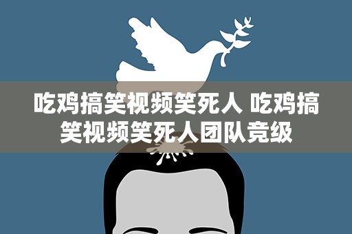 吃鸡搞笑视频笑死人 吃鸡搞笑视频笑死人团队竞级