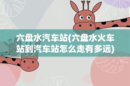 六盘水汽车站(六盘水火车站到汽车站怎么走有多远)