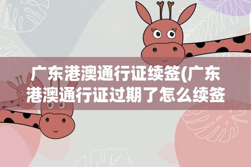 广东港澳通行证续签(广东港澳通行证过期了怎么续签)