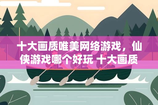 十大画质唯美网络游戏，仙侠游戏哪个好玩 十大画质唯美仙侠手游