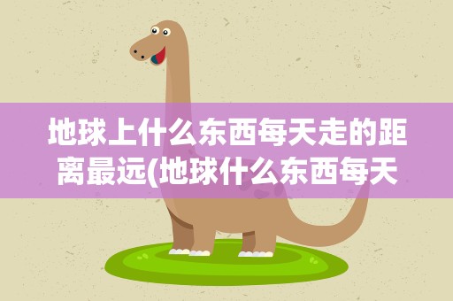 地球上什么东西每天走的距离最远(地球什么东西每天走的距离最远呢)