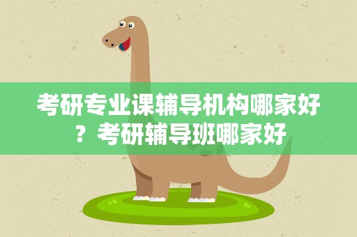 考研专业课辅导机构哪家好？考研辅导班哪家好