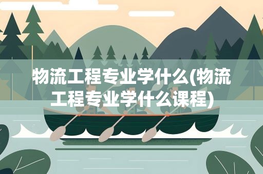 物流工程专业学什么(物流工程专业学什么课程)