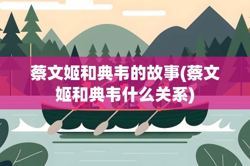 蔡文姬和典韦的故事(蔡文姬和典韦什么关系)