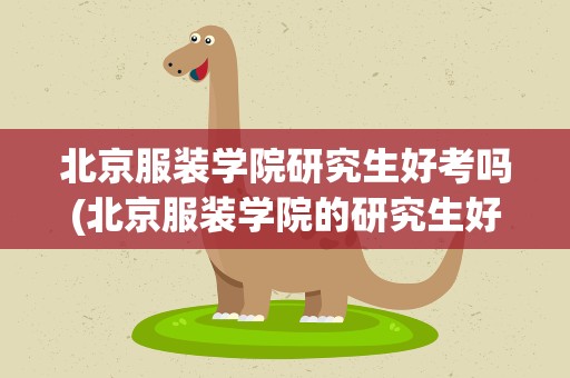 北京服装学院研究生好考吗(北京服装学院的研究生好考吗)