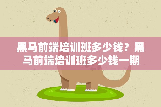 黑马前端培训班多少钱？黑马前端培训班多少钱一期
