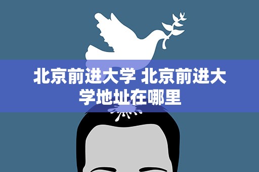 北京前进大学 北京前进大学地址在哪里