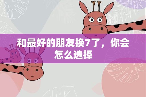 和最好的朋友换7了，你会怎么选择
