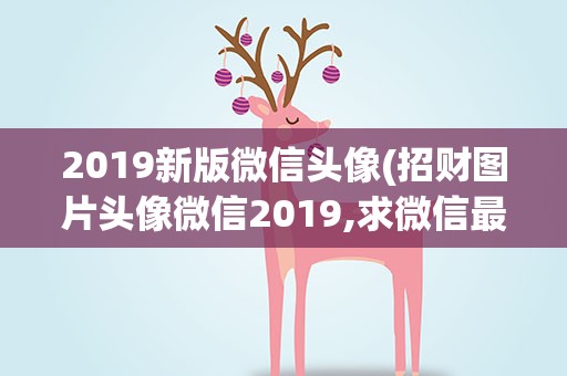 2019新版微信头像(招财图片头像微信2019,求微信最吉利的好看头像有哪些)