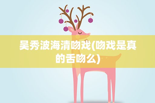 吴秀波海清吻戏(吻戏是真的舌吻么)