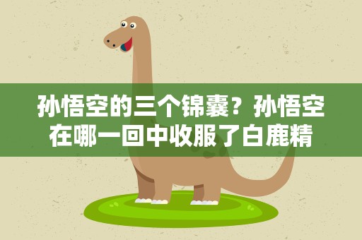 孙悟空的三个锦囊？孙悟空在哪一回中收服了白鹿精
