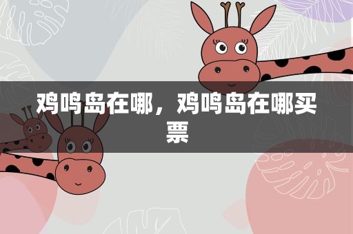 鸡鸣岛在哪，鸡鸣岛在哪买票