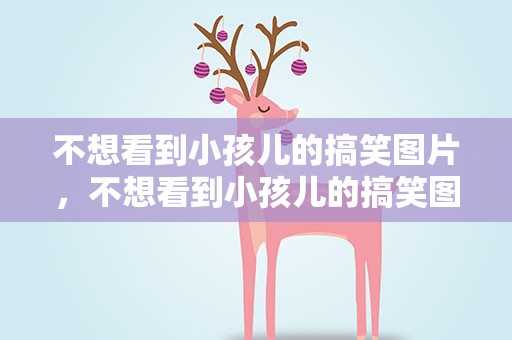不想看到小孩儿的搞笑图片，不想看到小孩儿的搞笑图片说说