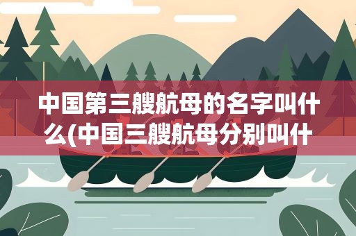 中国第三艘航母的名字叫什么(中国三艘航母分别叫什么)
