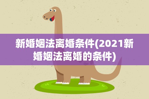 新婚姻法离婚条件(2021新婚姻法离婚的条件)