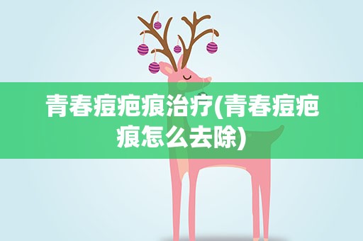 青春痘疤痕治疗(青春痘疤痕怎么去除)