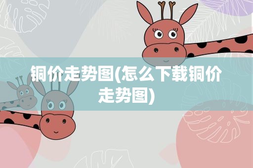 铜价走势图(怎么下载铜价走势图)