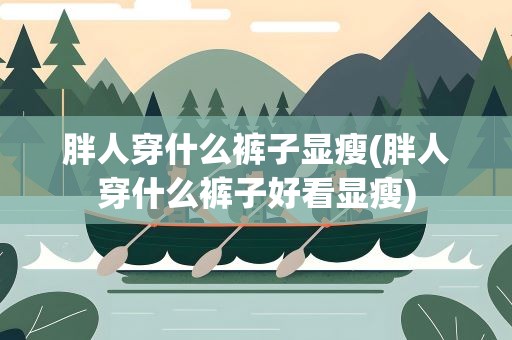 胖人穿什么裤子显瘦(胖人穿什么裤子好看显瘦)