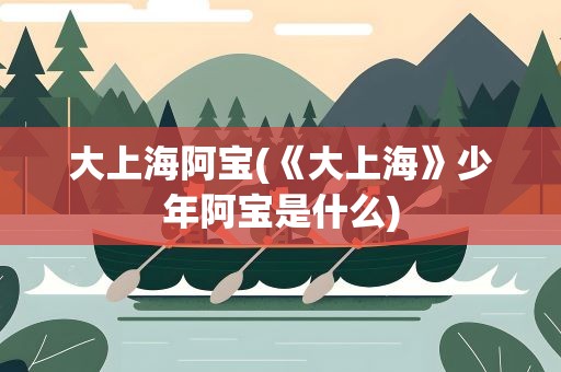 大上海阿宝(《大上海》少年阿宝是什么)