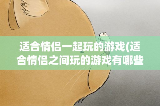 适合情侣一起玩的游戏(适合情侣之间玩的游戏有哪些。)