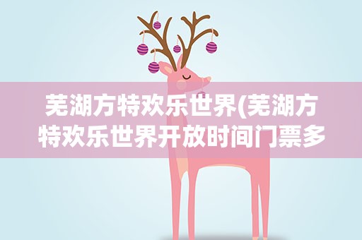 芜湖方特欢乐世界(芜湖方特欢乐世界开放时间门票多少钱)