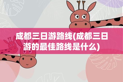 成都三日游路线(成都三日游的最佳路线是什么)