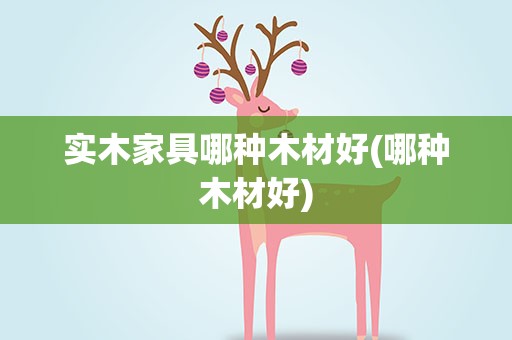 实木家具哪种木材好(哪种木材好)