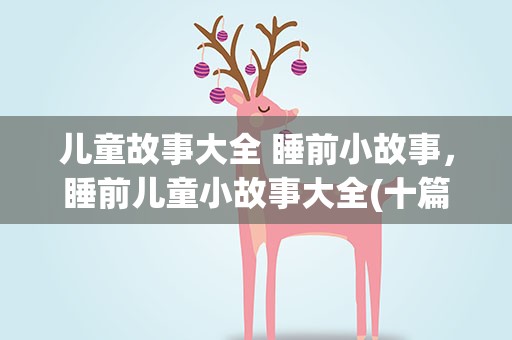 儿童故事大全 睡前小故事，睡前儿童小故事大全(十篇)
