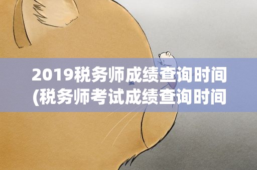 2019税务师成绩查询时间(税务师考试成绩查询时间)