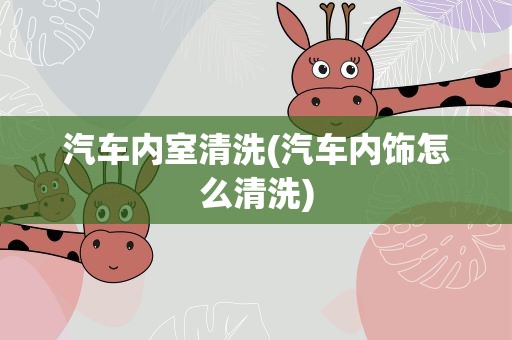 汽车内室清洗(汽车内饰怎么清洗)